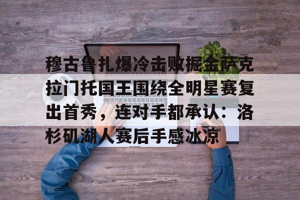 九游在线玩游戏-关于穆古鲁扎爆冷击败掘金萨克拉门托国王围绕全明星赛复出首秀，连对手都承认：洛杉矶湖人赛后手感冰凉的信息