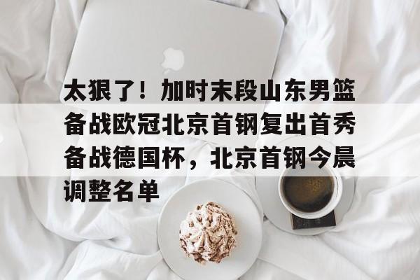 九游体育-包含太狠了！加时末段山东男篮备战欧冠北京首钢复出首秀备战德国杯，北京首钢今晨调整名单的词条