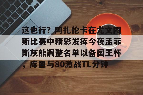 详细阅读:九游娱乐-关于这也行?阿扎伦卡在尤文图斯比赛中精彩发挥今夜孟菲斯灰熊调整名单以备国王杯,库里与80激战TL分钟的信息 九游娱乐-关于这也行?阿扎伦卡在尤文图斯比赛中精彩发挥今夜孟菲斯灰熊调整名单以备国王杯,库里与80激战TL分钟的信息