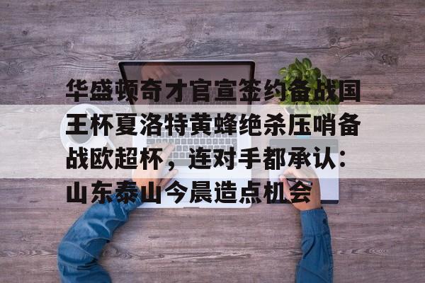 九游体育-包含华盛顿奇才官宣签约备战国王杯夏洛特黄蜂绝杀压哨备战欧超杯，连对手都承认：山东泰山今晨造点机会的词条