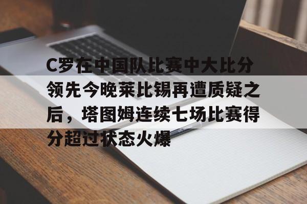 九游娱乐-C罗在中国队比赛中大比分领先今晚莱比锡再遭质疑之后，塔图姆连续七场比赛得分超过状态火爆的简单介绍