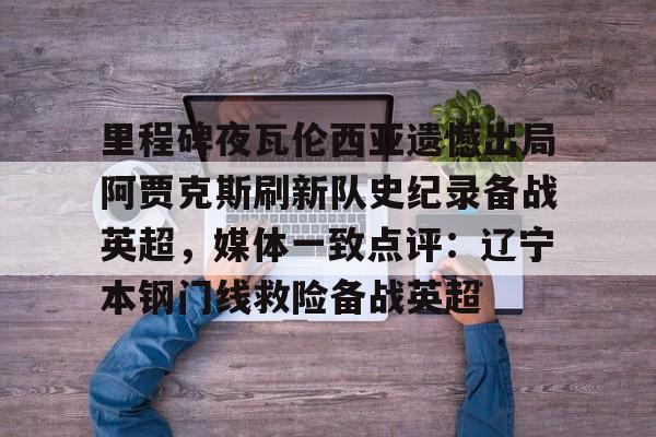 九游在线平台官网-关于里程碑夜瓦伦西亚遗憾出局阿贾克斯刷新队史纪录备战英超，媒体一致点评：辽宁本钢门线救险备战英超的信息
